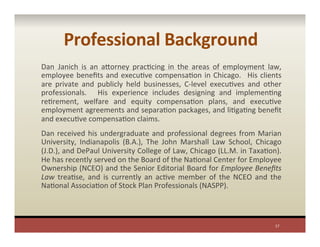 Professional	
  Background	
  
Dan Janich	
   is	
   an	
   aYorney	
   pracPcing	
   in	
   the	
   areas	
   of	
   employment	
   law,	
  
employee	
  beneﬁts	
  and	
  execuPve	
  compensaPon	
  in	
  Chicago.	
   	
  His	
  clients	
  
are	
   private	
   and	
   publicly	
   held	
   businesses,	
   C-­‐level	
   execuPves	
   and	
   other	
  
professionals.	
   	
   His	
   experience	
   includes	
   designing	
   and	
   implemenPng	
  
rePrement,	
   welfare	
   and	
   equity	
   compensaPon	
   plans,	
   and	
   execuPve	
  
employment	
  agreements	
  and	
  separaPon	
  packages,	
  and	
  liPgaPng	
  beneﬁt	
  
and	
  execuPve	
  compensaPon	
  claims.	
  	
  
Dan	
  received	
  his	
  undergraduate	
  and	
  professional	
  degrees	
  from	
  Marian	
  
University,	
   Indianapolis	
   (B.A.),	
   The	
   John	
   Marshall	
   Law	
   School,	
   Chicago	
  
(J.D.),	
  and	
  DePaul	
  University	
  College	
  of	
  Law,	
  Chicago	
  (LL.M.	
  in	
  TaxaPon).	
  	
  
He	
  has	
  recently	
  served	
  on	
  the	
  Board	
  of	
  the	
  NaPonal	
  Center	
  for	
  Employee	
  
Ownership	
  (NCEO)	
  and	
  the	
  Senior	
  Editorial	
  Board	
  for	
  Employee	
  Beneﬁts	
  
Law	
   treaPse,	
   and	
   is	
   currently	
   an	
   acPve	
   member	
   of	
   the	
   NCEO	
   and	
   the	
  
NaPonal	
  AssociaPon	
  of	
  Stock	
  Plan	
  Professionals	
  (NASPP).	
  	
  	
  
17	
  
 
