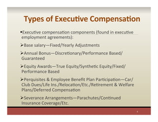 Types	
  of	
  ExecuAve	
  CompensaAon	
  
§ ExecuPve	
  compensaPon	
  components	
  (found	
  in	
  execuPve	
  
employment	
  agreements):	
  
Ø Base	
  salary—Fixed/Yearly	
  Adjustments	
  
Ø Annual	
  Bonus—DiscrePonary/Performance	
  Based/
Guaranteed	
  
Ø Equity	
  Awards—True	
  Equity/SynthePc	
  Equity/Fixed/
Performance	
  Based	
  
Ø Perquisites	
  &	
  Employee	
  Beneﬁt	
  Plan	
  ParPcipaPon—Car/
Club	
  Dues/Life	
  Ins./RelocaPon/Etc./RePrement	
  &	
  Welfare	
  	
  
Plans/Deferred	
  CompensaPon	
  
Ø Severance	
  Arrangements—Parachutes/ConPnued	
  
Insurance	
  Coverage/Etc.	
  
6	
  
 