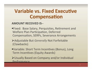 Variable	
  vs.	
  Fixed	
  ExecuAve	
  
CompensaAon	
  
AMOUNT	
  RECEIVED	
  IS-­‐-­‐	
  
§ Fixed:	
  	
  Base	
  Salary,	
  Perquisites,	
  RePrement	
  and	
  
Welfare	
  Plan	
  ParPcipaPon,	
  Deferred	
  
CompensaPon,	
  SERPs,	
  Severance	
  Arrangements	
  
Ø Adjustable	
  But	
  Generally	
  Not	
  Forfeitable	
  
(Clawbacks)	
  
§ Variable:	
  Short	
  Term	
  IncenPves	
  (Bonus),	
  Long	
  
Term	
  IncenPves	
  (Equity	
  Awards)	
  
Ø Usually	
  Based	
  on	
  Company	
  and/or	
  Individual	
  
Performance	
  
7	
  
 