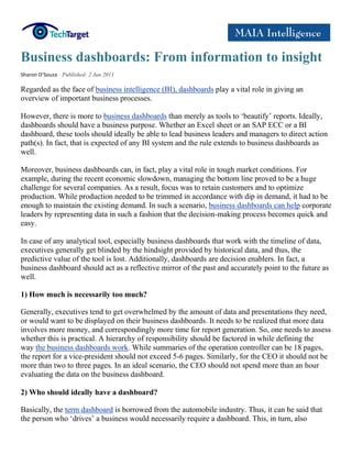 Business dashboards: From information to insight
Sharon D’Souza Published: 2 Jun 2011

Regarded as the face of business intelligence (BI), dashboards play a vital role in giving an
overview of important business processes.

However, there is more to business dashboards than merely as tools to ‘beautify’ reports. Ideally,
dashboards should have a business purpose. Whether an Excel sheet or an SAP ECC or a BI
dashboard, these tools should ideally be able to lead business leaders and managers to direct action
path(s). In fact, that is expected of any BI system and the rule extends to business dashboards as
well.

Moreover, business dashboards can, in fact, play a vital role in tough market conditions. For
example, during the recent economic slowdown, managing the bottom line proved to be a huge
challenge for several companies. As a result, focus was to retain customers and to optimize
production. While production needed to be trimmed in accordance with dip in demand, it had to be
enough to maintain the existing demand. In such a scenario, business dashboards can help corporate
leaders by representing data in such a fashion that the decision-making process becomes quick and
easy.

In case of any analytical tool, especially business dashboards that work with the timeline of data,
executives generally get blinded by the hindsight provided by historical data, and thus, the
predictive value of the tool is lost. Additionally, dashboards are decision enablers. In fact, a
business dashboard should act as a reflective mirror of the past and accurately point to the future as
well.

1) How much is necessarily too much?

Generally, executives tend to get overwhelmed by the amount of data and presentations they need,
or would want to be displayed on their business dashboards. It needs to be realized that more data
involves more money, and correspondingly more time for report generation. So, one needs to assess
whether this is practical. A hierarchy of responsibility should be factored in while defining the
way the business dashboards work. While summaries of the operation controller can be 18 pages,
the report for a vice-president should not exceed 5-6 pages. Similarly, for the CEO it should not be
more than two to three pages. In an ideal scenario, the CEO should not spend more than an hour
evaluating the data on the business dashboard.

2) Who should ideally have a dashboard?

Basically, the term dashboard is borrowed from the automobile industry. Thus, it can be said that
the person who ‘drives’ a business would necessarily require a dashboard. This, in turn, also
 