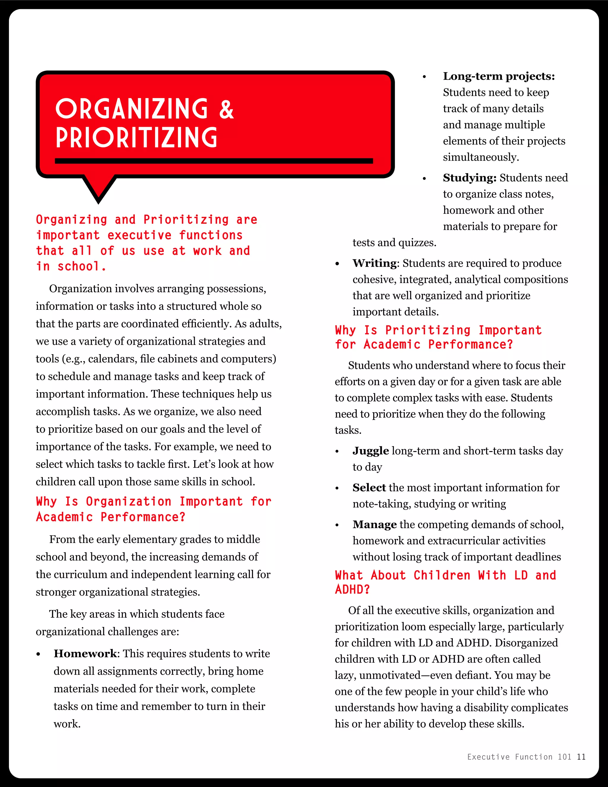 Executive Function 101 11
Long-term projects:
Students need to keep
track of many details
and manage multiple
elements of their projects
simultaneously.
Studying: Students need
to organize class notes,
homework and other
materials to prepare for
tests and quizzes.
•	 Writing: Students are required to produce
cohesive, integrated, analytical compositions
that are well organized and prioritize
important details.
Why Is Prioritizing Important
for Academic Performance?
Students who understand where to focus their
efforts on a given day or for a given task are able
to complete complex tasks with ease. Students
need to prioritize when they do the following
tasks.
•	 Juggle long-term and short-term tasks day
to day
•	 Select the most important information for
note-taking, studying or writing
•	 Manage the competing demands of school,
homework and extracurricular activities
without losing track of important deadlines
What About Children With LD and
ADHD?
Of all the executive skills, organization and
prioritization loom especially large, particularly
for children with LD and ADHD. Disorganized
children with LD or ADHD are often called
lazy, unmotivated—even defiant. You may be
one of the few people in your child’s life who
understands how having a disability complicates
his or her ability to develop these skills.
Organizing and Prioritizing are
important executive functions
that all of us use at work and
in school.
Organization involves arranging possessions,
information or tasks into a structured whole so
that the parts are coordinated efficiently. As adults,
we use a variety of organizational strategies and
tools (e.g., calendars, file cabinets and computers)
to schedule and manage tasks and keep track of
important information. These techniques help us
accomplish tasks. As we organize, we also need
to prioritize based on our goals and the level of
importance of the tasks. For example, we need to
select which tasks to tackle first. Let’s look at how
children call upon those same skills in school.
Why Is Organization Important for
Academic Performance?
From the early elementary grades to middle
school and beyond, the increasing demands of
the curriculum and independent learning call for
stronger organizational strategies.
The key areas in which students face
organizational challenges are:
•	 Homework: This requires students to write
down all assignments correctly, bring home
materials needed for their work, complete
tasks on time and remember to turn in their
work.
ORGANIZING &
PRIORITIZING
•
•
 