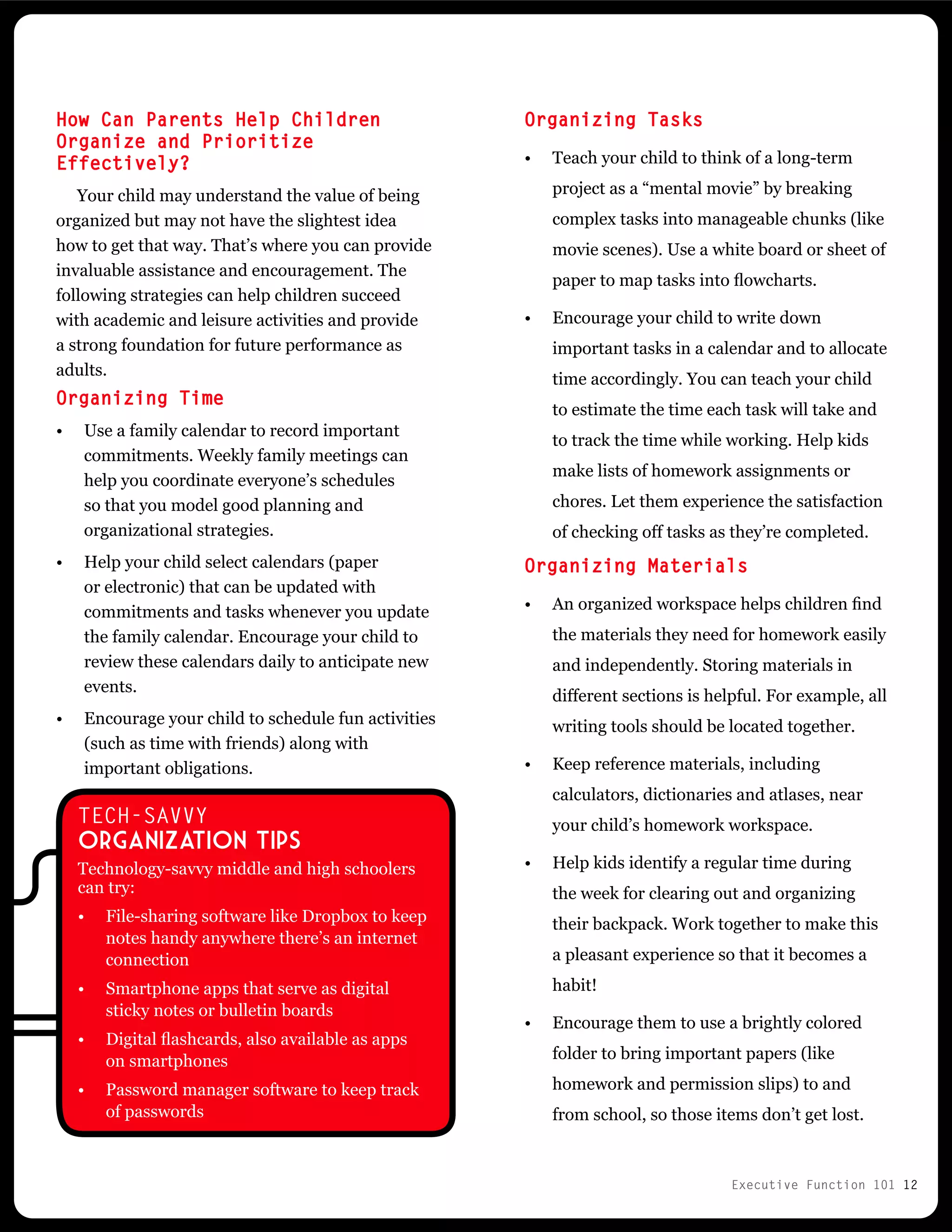 Executive Function 101 12
How Can Parents Help Children
Organize and Prioritize
Effectively?
Your child may understand the value of being
organized but may not have the slightest idea
how to get that way. That’s where you can provide
invaluable assistance and encouragement. The
following strategies can help children succeed
with academic and leisure activities and provide
a strong foundation for future performance as
adults.
Organizing Time
•	 Use a family calendar to record important
commitments. Weekly family meetings can
help you coordinate everyone’s schedules
so that you model good planning and
organizational strategies.
•	 Help your child select calendars (paper
or electronic) that can be updated with
commitments and tasks whenever you update
the family calendar. Encourage your child to
review these calendars daily to anticipate new
events.
•	 Encourage your child to schedule fun activities
(such as time with friends) along with
important obligations.
TECH-SAVVY
Organization Tips
Technology-savvy middle and high schoolers
can try:
•	 File-sharing software like Dropbox to keep
notes handy anywhere there’s an internet
connection
•	 Smartphone apps that serve as digital
sticky notes or bulletin boards
•	 Digital flashcards, also available as apps
on smartphones
•	 Password manager software to keep track
of passwords
Organizing Tasks
•	 Teach your child to think of a long-term
project as a “mental movie” by breaking
complex tasks into manageable chunks (like
movie scenes). Use a white board or sheet of
paper to map tasks into flowcharts.
•	 Encourage your child to write down
important tasks in a calendar and to allocate
time accordingly. You can teach your child
to estimate the time each task will take and
to track the time while working. Help kids
make lists of homework assignments or
chores. Let them experience the satisfaction
of checking off tasks as they’re completed.
Organizing Materials
•	 An organized workspace helps children find
the materials they need for homework easily
and independently. Storing materials in
different sections is helpful. For example, all
writing tools should be located together.
•	 Keep reference materials, including
calculators, dictionaries and atlases, near
your child’s homework workspace.
•	 Help kids identify a regular time during
the week for clearing out and organizing
their backpack. Work together to make this
a pleasant experience so that it becomes a
habit!
•	 Encourage them to use a brightly colored
folder to bring important papers (like
homework and permission slips) to and
from school, so those items don’t get lost.
 