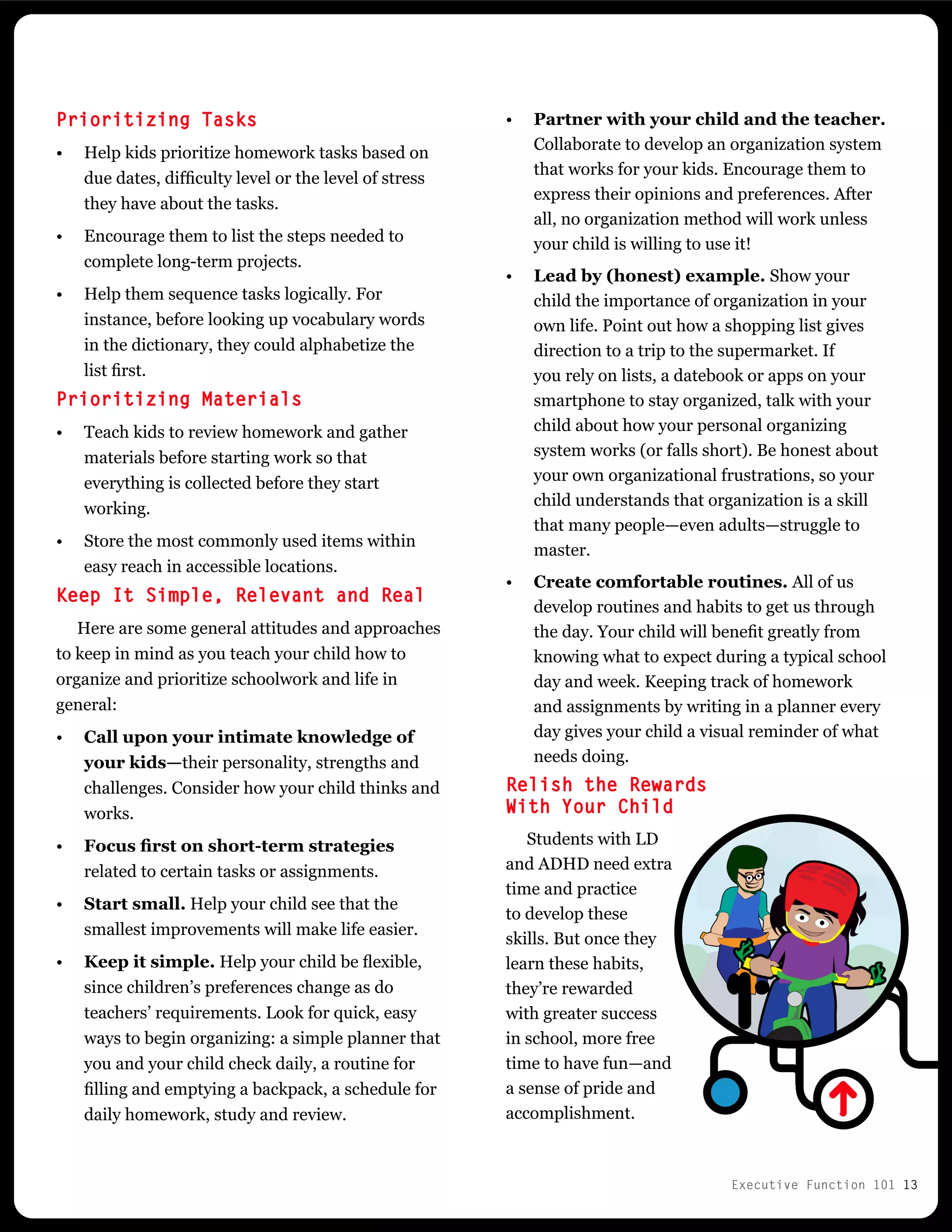 Executive Function 101 13
•	 Partner with your child and the teacher.
Collaborate to develop an organization system
that works for your kids. Encourage them to
express their opinions and preferences. After
all, no organization method will work unless
your child is willing to use it!
•	 Lead by (honest) example. Show your
child the importance of organization in your
own life. Point out how a shopping list gives
direction to a trip to the supermarket. If
you rely on lists, a datebook or apps on your
smartphone to stay organized, talk with your
child about how your personal organizing
system works (or falls short). Be honest about
your own organizational frustrations, so your
child understands that organization is a skill
that many people—even adults—struggle to
master.
•	 Create comfortable routines. All of us
develop routines and habits to get us through
the day. Your child will benefit greatly from
knowing what to expect during a typical school
day and week. Keeping track of homework
and assignments by writing in a planner every
day gives your child a visual reminder of what
needs doing.
Relish the Rewards
With Your Child
Students with LD
and ADHD need extra
time and practice
to develop these
skills. But once they
learn these habits,
they’re rewarded
with greater success
in school, more free
time to have fun—and
a sense of pride and
accomplishment.
Prioritizing Tasks
•	 Help kids prioritize homework tasks based on
due dates, difficulty level or the level of stress
they have about the tasks.
•	 Encourage them to list the steps needed to
complete long-term projects.
•	 Help them sequence tasks logically. For
instance, before looking up vocabulary words
in the dictionary, they could alphabetize the
list first.
Prioritizing Materials
•	 Teach kids to review homework and gather
materials before starting work so that
everything is collected before they start
working.
•	 Store the most commonly used items within
easy reach in accessible locations.
Keep It Simple, Relevant and Real
Here are some general attitudes and approaches
to keep in mind as you teach your child how to
organize and prioritize schoolwork and life in
general:
•	 Call upon your intimate knowledge of
your kids—their personality, strengths and
challenges. Consider how your child thinks and
works.
•	 Focus first on short-term strategies
related to certain tasks or assignments.
•	 Start small. Help your child see that the
smallest improvements will make life easier.
•	 Keep it simple. Help your child be flexible,
since children’s preferences change as do
teachers’ requirements. Look for quick, easy
ways to begin organizing: a simple planner that
you and your child check daily, a routine for
filling and emptying a backpack, a schedule for
daily homework, study and review.
 