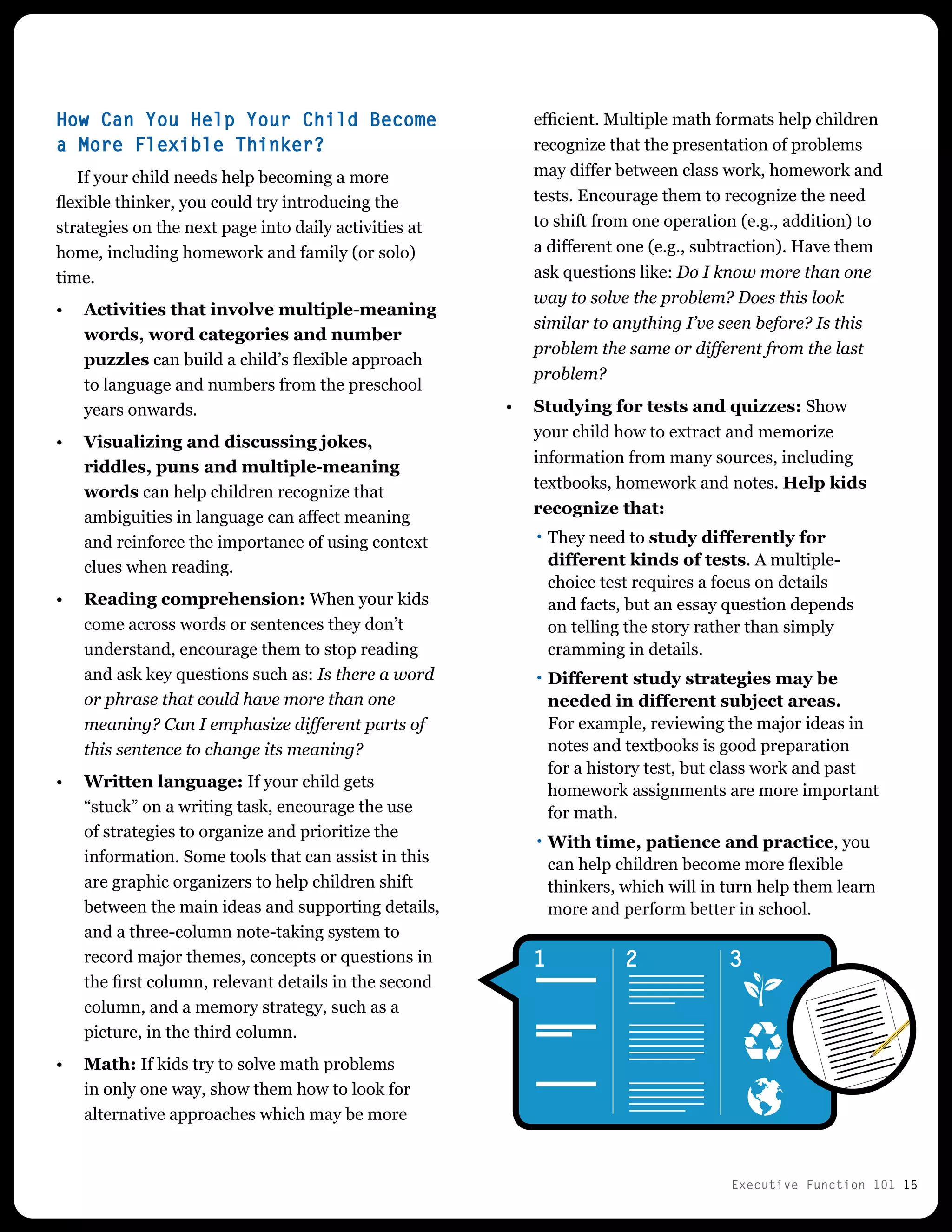 Executive Function 101 15
How Can You Help Your Child Become
a More Flexible Thinker?
If your child needs help becoming a more
flexible thinker, you could try introducing the
strategies on the next page into daily activities at
home, including homework and family (or solo)
time.
•	 Activities that involve multiple-meaning
words, word categories and number
puzzles can build a child’s flexible approach
to language and numbers from the preschool
years onwards.
•	 Visualizing and discussing jokes,
riddles, puns and multiple-meaning
words can help children recognize that
ambiguities in language can affect meaning
and reinforce the importance of using context
clues when reading.
•	 Reading comprehension: When your kids
come across words or sentences they don’t
understand, encourage them to stop reading
and ask key questions such as: Is there a word
or phrase that could have more than one
meaning? Can I emphasize different parts of
this sentence to change its meaning?
•	 Written language: If your child gets
“stuck” on a writing task, encourage the use
of strategies to organize and prioritize the
information. Some tools that can assist in this
are graphic organizers to help children shift
between the main ideas and supporting details,
and a three-column note-taking system to
record major themes, concepts or questions in
the first column, relevant details in the second
column, and a memory strategy, such as a
picture, in the third column.
•	 Math: If kids try to solve math problems
in only one way, show them how to look for
alternative approaches which may be more
1 2 3
efficient. Multiple math formats help children
recognize that the presentation of problems
may differ between class work, homework and
tests. Encourage them to recognize the need
to shift from one operation (e.g., addition) to
a different one (e.g., subtraction). Have them
ask questions like: Do I know more than one
way to solve the problem? Does this look
similar to anything I’ve seen before? Is this
problem the same or different from the last
problem?
•	 Studying for tests and quizzes: Show
your child how to extract and memorize
information from many sources, including
textbooks, homework and notes. Help kids
recognize that:
··They need to study differently for
different kinds of tests. A multiple-
choice test requires a focus on details
and facts, but an essay question depends
on telling the story rather than simply
cramming in details.
··Different study strategies may be
needed in different subject areas.
For example, reviewing the major ideas in
notes and textbooks is good preparation
for a history test, but class work and past
homework assignments are more important
for math.
··With time, patience and practice, you
can help children become more flexible
thinkers, which will in turn help them learn
more and perform better in school.
 