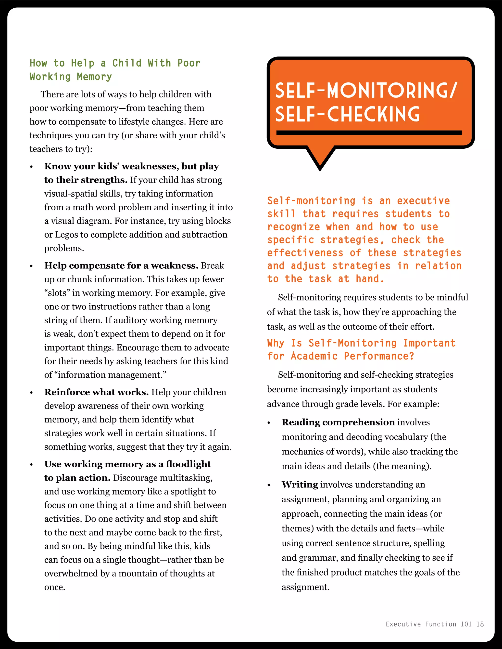 Executive Function 101 18
Self-monitoring is an executive
skill that requires students to
recognize when and how to use
specific strategies, check the
effectiveness of these strategies
and adjust strategies in relation
to the task at hand.
Self-monitoring requires students to be mindful
of what the task is, how they’re approaching the
task, as well as the outcome of their effort.
Why Is Self-Monitoring Important
for Academic Performance?
Self-monitoring and self-checking strategies
become increasingly important as students
advance through grade levels. For example:
•	 Reading comprehension involves
monitoring and decoding vocabulary (the
mechanics of words), while also tracking the
main ideas and details (the meaning).
•	 Writing involves understanding an
assignment, planning and organizing an
approach, connecting the main ideas (or
themes) with the details and facts—while
using correct sentence structure, spelling
and grammar, and finally checking to see if
the finished product matches the goals of the
assignment.
How to Help a Child With Poor
Working Memory
There are lots of ways to help children with
poor working memory—from teaching them
how to compensate to lifestyle changes. Here are
techniques you can try (or share with your child’s
teachers to try):
•	 Know your kids’ weaknesses, but play
to their strengths. If your child has strong
visual-spatial skills, try taking information
from a math word problem and inserting it into
a visual diagram. For instance, try using blocks
or Legos to complete addition and subtraction
problems.
•	 Help compensate for a weakness. Break
up or chunk information. This takes up fewer
“slots” in working memory. For example, give
one or two instructions rather than a long
string of them. If auditory working memory
is weak, don’t expect them to depend on it for
important things. Encourage them to advocate
for their needs by asking teachers for this kind
of “information management.”
•	 Reinforce what works. Help your children
develop awareness of their own working
memory, and help them identify what
strategies work well in certain situations. If
something works, suggest that they try it again.
•	 Use working memory as a floodlight
to plan action. Discourage multitasking,
and use working memory like a spotlight to
focus on one thing at a time and shift between
activities. Do one activity and stop and shift
to the next and maybe come back to the first,
and so on. By being mindful like this, kids
can focus on a single thought—rather than be
overwhelmed by a mountain of thoughts at
once.
Self-Monitoring/
Self-Checking
 