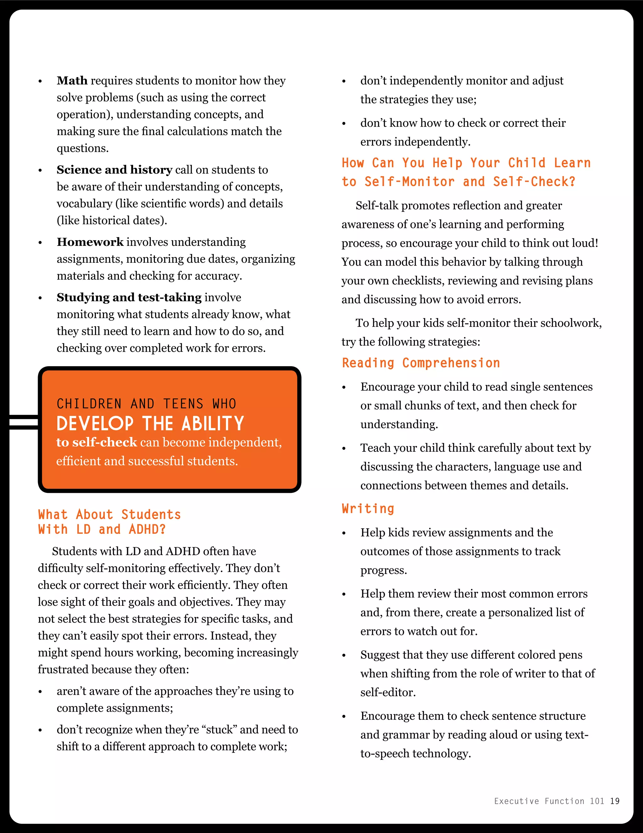 Executive Function 101 19
•	 Math requires students to monitor how they
solve problems (such as using the correct
operation), understanding concepts, and
making sure the final calculations match the
questions.
•	 Science and history call on students to
be aware of their understanding of concepts,
vocabulary (like scientific words) and details
(like historical dates).
•	 Homework involves understanding
assignments, monitoring due dates, organizing
materials and checking for accuracy.
•	 Studying and test-taking involve
monitoring what students already know, what
they still need to learn and how to do so, and
checking over completed work for errors.
What About Students
With LD and ADHD?
Students with LD and ADHD often have
difficulty self-monitoring effectively. They don’t
check or correct their work efficiently. They often
lose sight of their goals and objectives. They may
not select the best strategies for specific tasks, and
they can’t easily spot their errors. Instead, they
might spend hours working, becoming increasingly
frustrated because they often:
•	 aren’t aware of the approaches they’re using to
complete assignments;
•	 don’t recognize when they’re “stuck” and need to
shift to a different approach to complete work;
•	 don’t independently monitor and adjust
the strategies they use;
•	 don’t know how to check or correct their
errors independently.
How Can You Help Your Child Learn
to Self-Monitor and Self-Check?
Self-talk promotes reflection and greater
awareness of one’s learning and performing
process, so encourage your child to think out loud!
You can model this behavior by talking through
your own checklists, reviewing and revising plans
and discussing how to avoid errors.
To help your kids self-monitor their schoolwork,
try the following strategies:
Reading Comprehension
•	 Encourage your child to read single sentences
or small chunks of text, and then check for
understanding.
•	 Teach your child think carefully about text by
discussing the characters, language use and
connections between themes and details.
Writing
•	 Help kids review assignments and the
outcomes of those assignments to track
progress.
•	 Help them review their most common errors
and, from there, create a personalized list of
errors to watch out for.
•	 Suggest that they use different colored pens
when shifting from the role of writer to that of
self-editor.
•	 Encourage them to check sentence structure
and grammar by reading aloud or using text-
to-speech technology.
CHILDREN AND TEENS WHO
DEVELOP THE ABILITY
to self-check can become independent,
efficient and successful students.
 