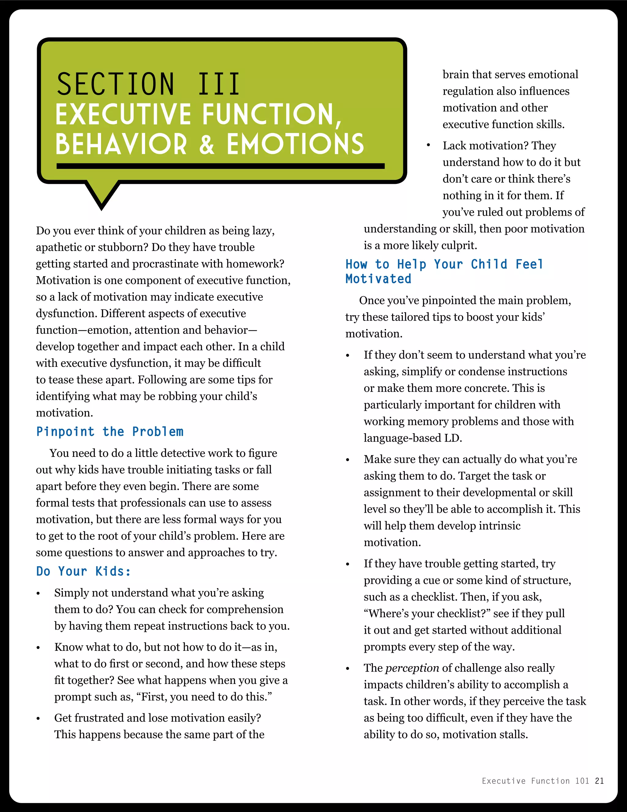 Executive Function 101 21
brain that serves emotional
regulation also influences
motivation and other
executive function skills.
Lack motivation? They
understand how to do it but
don’t care or think there’s
nothing in it for them. If
you’ve ruled out problems of
understanding or skill, then poor motivation
is a more likely culprit.
How to Help Your Child Feel
Motivated
Once you’ve pinpointed the main problem,
try these tailored tips to boost your kids’
motivation.
•	 If they don’t seem to understand what you’re
asking, simplify or condense instructions
or make them more concrete. This is
particularly important for children with
working memory problems and those with
language-based LD.
•	 Make sure they can actually do what you’re
asking them to do. Target the task or
assignment to their developmental or skill
level so they’ll be able to accomplish it. This
will help them develop intrinsic
motivation.
•	 If they have trouble getting started, try
providing a cue or some kind of structure,
such as a checklist. Then, if you ask,
“Where’s your checklist?” see if they pull
it out and get started without additional
prompts every step of the way.
•	 The perception of challenge also really
impacts children’s ability to accomplish a
task. In other words, if they perceive the task
as being too difficult, even if they have the
ability to do so, motivation stalls.
Do you ever think of your children as being lazy,
apathetic or stubborn? Do they have trouble
getting started and procrastinate with homework?
Motivation is one component of executive function,
so a lack of motivation may indicate executive
dysfunction. Different aspects of executive
function—emotion, attention and behavior—
develop together and impact each other. In a child
with executive dysfunction, it may be difficult
to tease these apart. Following are some tips for
identifying what may be robbing your child’s
motivation.
Pinpoint the Problem
You need to do a little detective work to figure
out why kids have trouble initiating tasks or fall
apart before they even begin. There are some
formal tests that professionals can use to assess
motivation, but there are less formal ways for you
to get to the root of your child’s problem. Here are
some questions to answer and approaches to try.
Do Your Kids:
•	 Simply not understand what you’re asking
them to do? You can check for comprehension
by having them repeat instructions back to you.
•	 Know what to do, but not how to do it—as in,
what to do first or second, and how these steps
fit together? See what happens when you give a
prompt such as, “First, you need to do this.”
•	 Get frustrated and lose motivation easily?
This happens because the same part of the
SECTION III
EXECUTIVE FUNCTION,
BEhavior & Emotions •
 