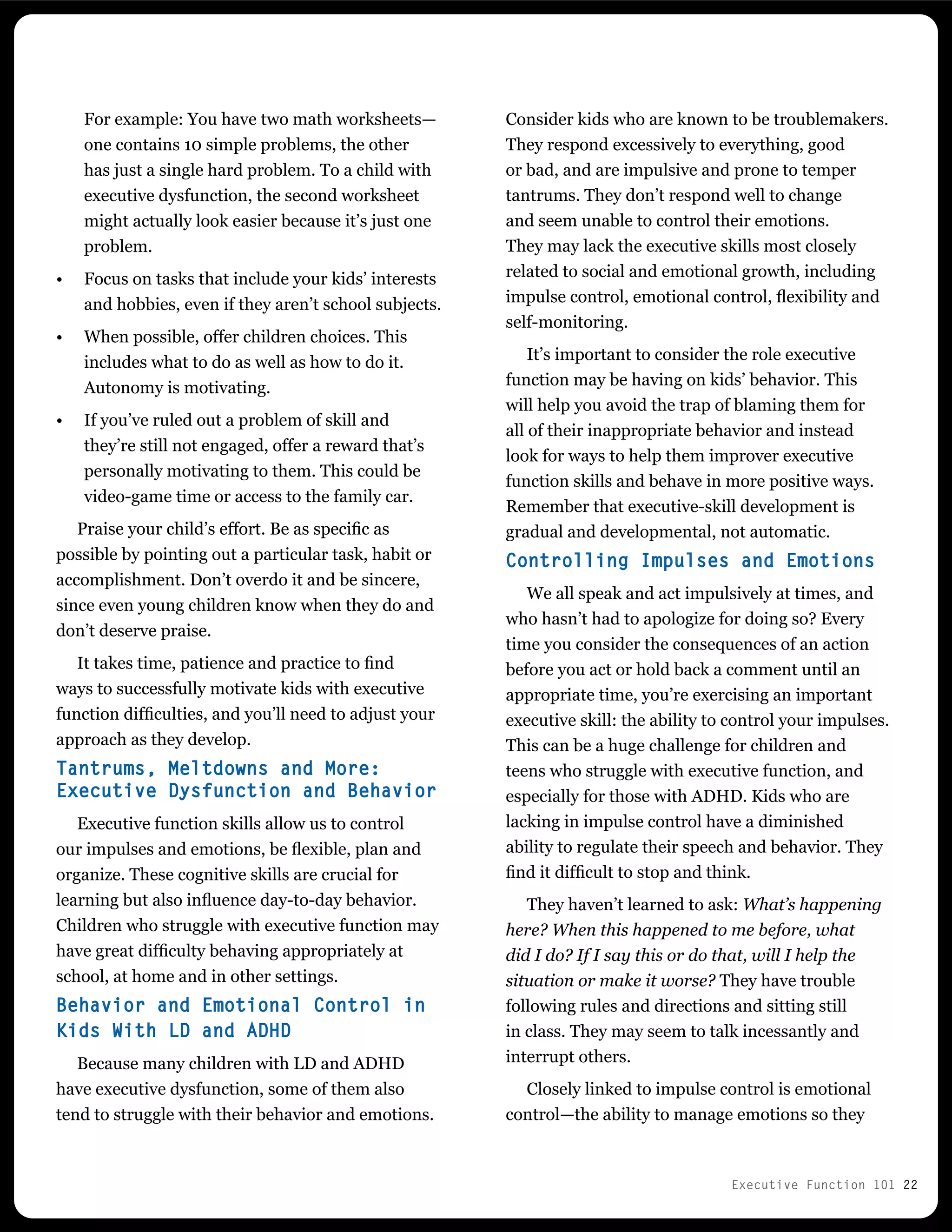 Executive Function 101 22
Consider kids who are known to be troublemakers.
They respond excessively to everything, good
or bad, and are impulsive and prone to temper
tantrums. They don’t respond well to change
and seem unable to control their emotions.
They may lack the executive skills most closely
related to social and emotional growth, including
impulse control, emotional control, flexibility and
self-monitoring.
It’s important to consider the role executive
function may be having on kids’ behavior. This
will help you avoid the trap of blaming them for
all of their inappropriate behavior and instead
look for ways to help them improver executive
function skills and behave in more positive ways.
Remember that executive-skill development is
gradual and developmental, not automatic.
Controlling Impulses and Emotions
We all speak and act impulsively at times, and
who hasn’t had to apologize for doing so? Every
time you consider the consequences of an action
before you act or hold back a comment until an
appropriate time, you’re exercising an important
executive skill: the ability to control your impulses.
This can be a huge challenge for children and
teens who struggle with executive function, and
especially for those with ADHD. Kids who are
lacking in impulse control have a diminished
ability to regulate their speech and behavior. They
find it difficult to stop and think.
They haven’t learned to ask: What’s happening
here? When this happened to me before, what
did I do? If I say this or do that, will I help the
situation or make it worse? They have trouble
following rules and directions and sitting still
in class. They may seem to talk incessantly and
interrupt others.
Closely linked to impulse control is emotional
control—the ability to manage emotions so they
For example: You have two math worksheets—
one contains 10 simple problems, the other
has just a single hard problem. To a child with
executive dysfunction, the second worksheet
might actually look easier because it’s just one
problem.
•	 Focus on tasks that include your kids’ interests
and hobbies, even if they aren’t school subjects.
•	 When possible, offer children choices. This
includes what to do as well as how to do it.
Autonomy is motivating.
•	 If you’ve ruled out a problem of skill and
they’re still not engaged, offer a reward that’s
personally motivating to them. This could be
video-game time or access to the family car.
Praise your child’s effort. Be as specific as
possible by pointing out a particular task, habit or
accomplishment. Don’t overdo it and be sincere,
since even young children know when they do and
don’t deserve praise.
It takes time, patience and practice to find
ways to successfully motivate kids with executive
function difficulties, and you’ll need to adjust your
approach as they develop.
Tantrums, Meltdowns and More:
Executive Dysfunction and Behavior
Executive function skills allow us to control
our impulses and emotions, be flexible, plan and
organize. These cognitive skills are crucial for
learning but also influence day-to-day behavior.
Children who struggle with executive function may
have great difficulty behaving appropriately at
school, at home and in other settings.
Behavior and Emotional Control in
Kids With LD and ADHD
Because many children with LD and ADHD
have executive dysfunction, some of them also
tend to struggle with their behavior and emotions.
 
