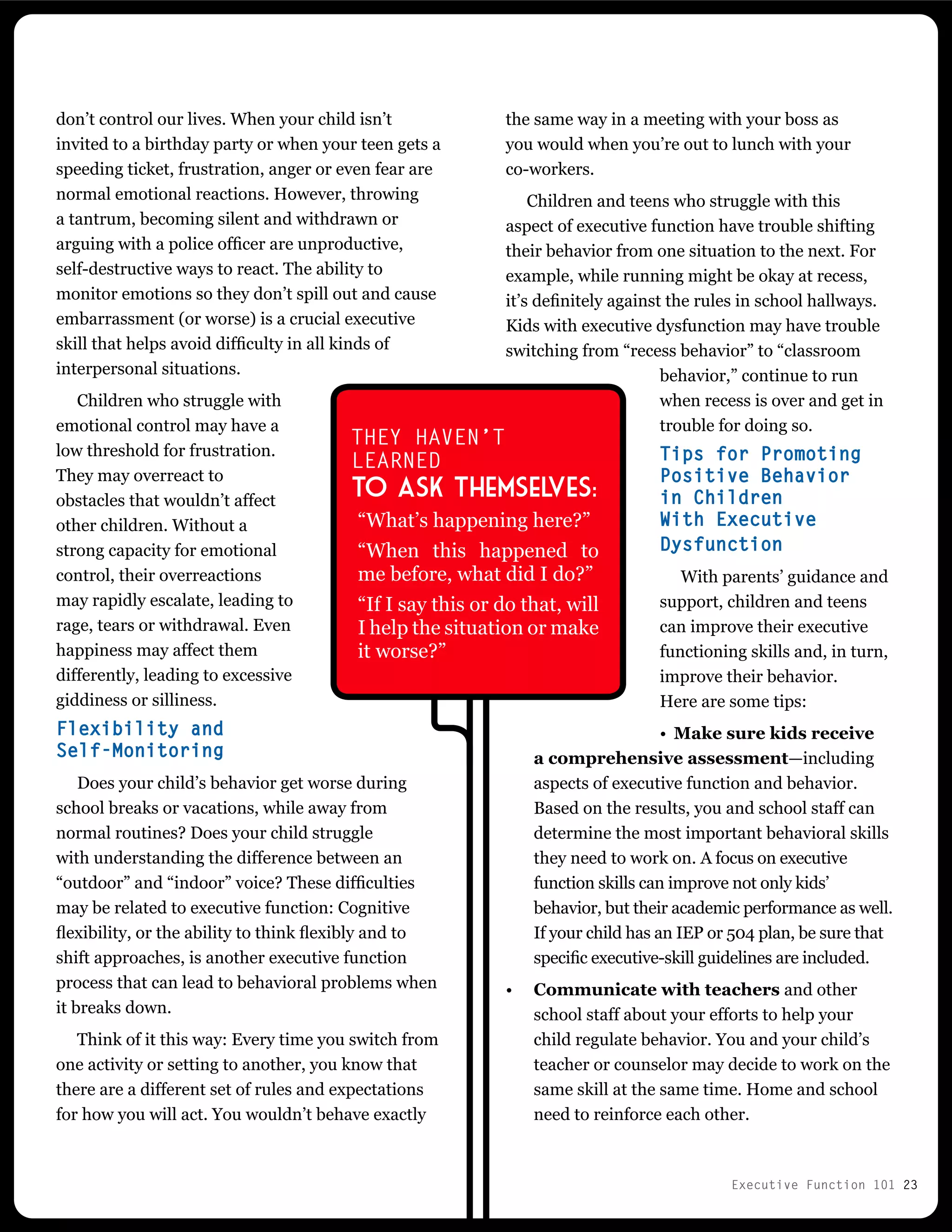 Executive Function 101 23
the same way in a meeting with your boss as
you would when you’re out to lunch with your
co-workers.
Children and teens who struggle with this
aspect of executive function have trouble shifting
their behavior from one situation to the next. For
example, while running might be okay at recess,
it’s definitely against the rules in school hallways.
Kids with executive dysfunction may have trouble
switching from “recess behavior” to “classroom
behavior,” continue to run
when recess is over and get in
trouble for doing so.
Tips for Promoting
Positive Behavior
in Children
With Executive
Dysfunction
With parents’ guidance and
support, children and teens
can improve their executive
functioning skills and, in turn,
improve their behavior.
Here are some tips:
•	 Make sure kids receive
a comprehensive assessment—including
aspects of executive function and behavior.
Based on the results, you and school staff can
determine the most important behavioral skills
they need to work on. A focus on executive
function skills can improve not only kids’
behavior, but their academic performance as well.
If your child has an IEP or 504 plan, be sure that
specific executive-skill guidelines are included.
•	 Communicate with teachers and other
school staff about your efforts to help your
child regulate behavior. You and your child’s
teacher or counselor may decide to work on the
same skill at the same time. Home and school
need to reinforce each other.
don’t control our lives. When your child isn’t
invited to a birthday party or when your teen gets a
speeding ticket, frustration, anger or even fear are
normal emotional reactions. However, throwing
a tantrum, becoming silent and withdrawn or
arguing with a police officer are unproductive,
self-destructive ways to react. The ability to
monitor emotions so they don’t spill out and cause
embarrassment (or worse) is a crucial executive
skill that helps avoid difficulty in all kinds of
interpersonal situations.
Children who struggle with
emotional control may have a
low threshold for frustration.
They may overreact to
obstacles that wouldn’t affect
other children. Without a
strong capacity for emotional
control, their overreactions
may rapidly escalate, leading to
rage, tears or withdrawal. Even
happiness may affect them
differently, leading to excessive
giddiness or silliness.
Flexibility and
Self-Monitoring
Does your child’s behavior get worse during
school breaks or vacations, while away from
normal routines? Does your child struggle
with understanding the difference between an
“outdoor” and “indoor” voice? These difficulties
may be related to executive function: Cognitive
flexibility, or the ability to think flexibly and to
shift approaches, is another executive function
process that can lead to behavioral problems when
it breaks down.
Think of it this way: Every time you switch from
one activity or setting to another, you know that
there are a different set of rules and expectations
for how you will act. You wouldn’t behave exactly
THEY HAVEN’T
LEARNED
to ask themselves:
“What’s happening here?”
“When this happened to
me before, what did I do?”
“If I say this or do that, will
I help the situation or make
it worse?”
 