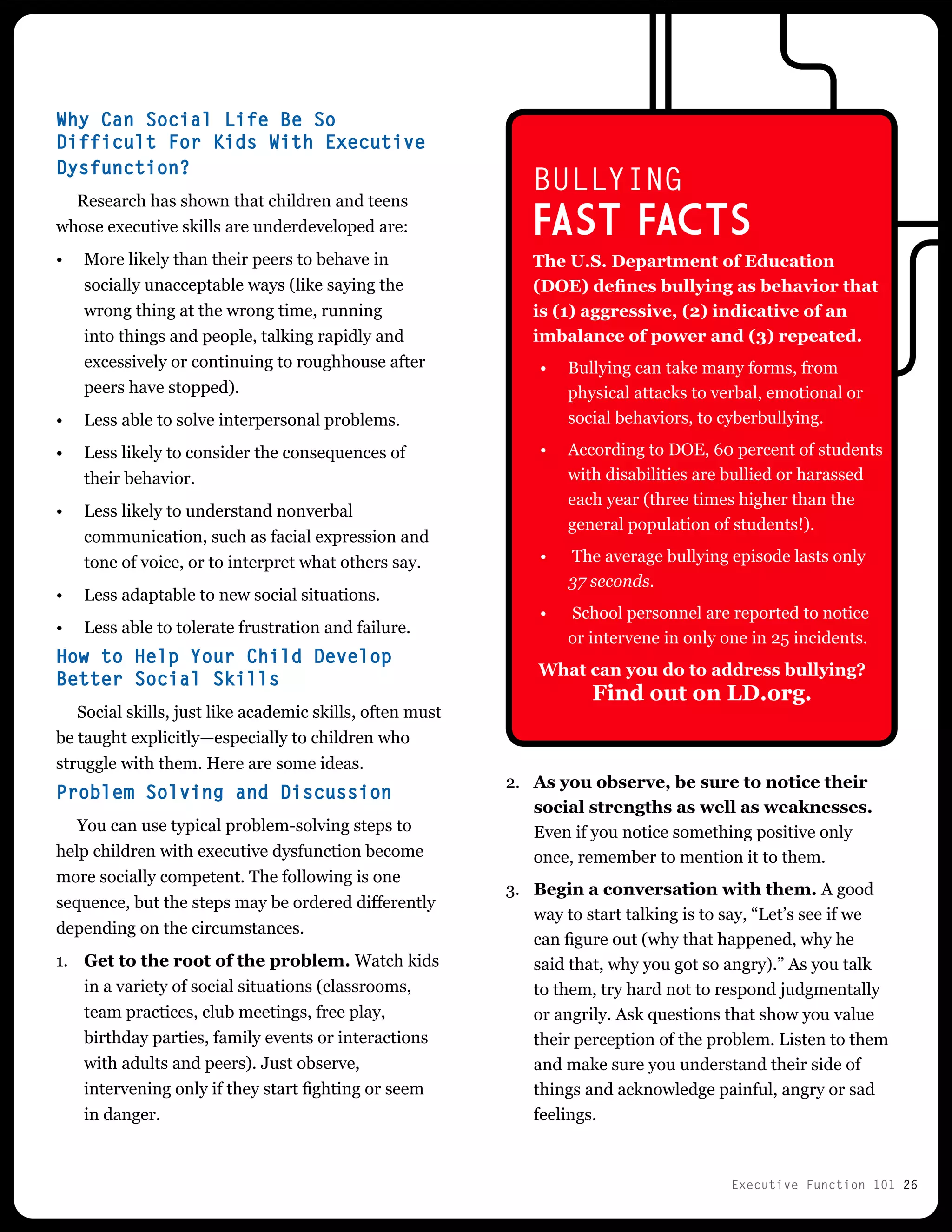 Executive Function 101 26
Why Can Social Life Be So
Difficult For Kids With Executive
Dysfunction?
Research has shown that children and teens
whose executive skills are underdeveloped are:
•	 More likely than their peers to behave in
socially unacceptable ways (like saying the
wrong thing at the wrong time, running
into things and people, talking rapidly and
excessively or continuing to roughhouse after
peers have stopped).
•	 Less able to solve interpersonal problems.
•	 Less likely to consider the consequences of
their behavior.
•	 Less likely to understand nonverbal
communication, such as facial expression and
tone of voice, or to interpret what others say.
•	 Less adaptable to new social situations.
•	 Less able to tolerate frustration and failure.
How to Help Your Child Develop
Better Social Skills
Social skills, just like academic skills, often must
be taught explicitly—especially to children who
struggle with them. Here are some ideas.
Problem Solving and Discussion
You can use typical problem-solving steps to
help children with executive dysfunction become
more socially competent. The following is one
sequence, but the steps may be ordered differently
depending on the circumstances.
1.	 Get to the root of the problem. Watch kids
in a variety of social situations (classrooms,
team practices, club meetings, free play,
birthday parties, family events or interactions
with adults and peers). Just observe,
intervening only if they start fighting or seem
in danger.
2.	 As you observe, be sure to notice their
social strengths as well as weaknesses.
Even if you notice something positive only
once, remember to mention it to them.
3.	 Begin a conversation with them. A good
way to start talking is to say, “Let’s see if we
can figure out (why that happened, why he
said that, why you got so angry).” As you talk
to them, try hard not to respond judgmentally
or angrily. Ask questions that show you value
their perception of the problem. Listen to them
and make sure you understand their side of
things and acknowledge painful, angry or sad
feelings.
BULLYING
FAST FACTs
The U.S. Department of Education
(DOE) defines bullying as behavior that
is (1) aggressive, (2) indicative of an
imbalance of power and (3) repeated.
•	 Bullying can take many forms, from
physical attacks to verbal, emotional or
social behaviors, to cyberbullying.
•	 According to DOE, 60 percent of students
with disabilities are bullied or harassed
each year (three times higher than the
general population of students!).
•	 The average bullying episode lasts only
37 seconds.
•	 School personnel are reported to notice
or intervene in only one in 25 incidents.
What can you do to address bullying?
Find out on LD.org.
 