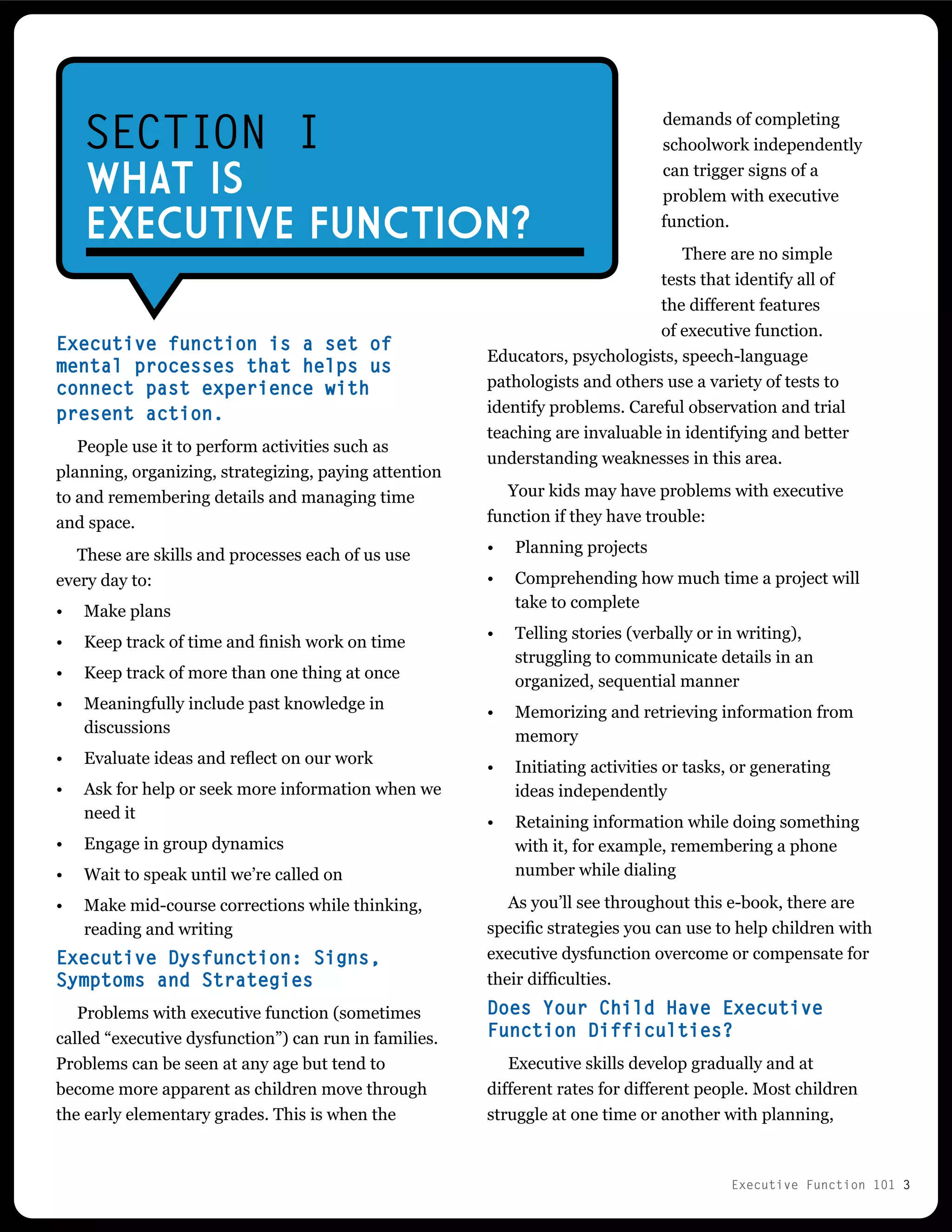 Executive Function 101 3
Executive function is a set of
mental processes that helps us
connect past experience with
present action.
People use it to perform activities such as
planning, organizing, strategizing, paying attention
to and remembering details and managing time
and space.
These are skills and processes each of us use
every day to:
•	 Make plans
•	 Keep track of time and finish work on time
•	 Keep track of more than one thing at once
•	 Meaningfully include past knowledge in
discussions
•	 Evaluate ideas and reflect on our work
•	 Ask for help or seek more information when we
need it
•	 Engage in group dynamics
•	 Wait to speak until we’re called on
•	 Make mid-course corrections while thinking,
reading and writing
Executive Dysfunction: Signs,
Symptoms and Strategies
Problems with executive function (sometimes
called “executive dysfunction”) can run in families.
Problems can be seen at any age but tend to
become more apparent as children move through
the early elementary grades. This is when the
SECTION I
WHAT IS
EXECUTIVE FUNCTION?
demands of completing
schoolwork independently
can trigger signs of a
problem with executive
function.
There are no simple
tests that identify all of
the different features
of executive function.
Educators, psychologists, speech-language
pathologists and others use a variety of tests to
identify problems. Careful observation and trial
teaching are invaluable in identifying and better
understanding weaknesses in this area.
Your kids may have problems with executive
function if they have trouble:
•	 Planning projects
•	 Comprehending how much time a project will
take to complete
•	 Telling stories (verbally or in writing),
struggling to communicate details in an
organized, sequential manner
•	 Memorizing and retrieving information from
memory
•	 Initiating activities or tasks, or generating
ideas independently
•	 Retaining information while doing something
with it, for example, remembering a phone
number while dialing
As you’ll see throughout this e-book, there are
specific strategies you can use to help children with
executive dysfunction overcome or compensate for
their difficulties.
Does Your Child Have Executive
Function Difficulties?
Executive skills develop gradually and at
different rates for different people. Most children
struggle at one time or another with planning,
 