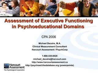 Assessment of Executive Functioning in Psychoeducational Domains  CPA 2006 Michael Decaire, M.A. Clinical Measurement Consultant Harcourt Assessment / PsychCorp 1-866-335-8428 [email_address] http://www.harcourtassessment.ca http://psychoed.thedatabase.org (powerpoints) 