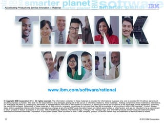 Accelerating Product and Service Innovation | Rational




                                                       www.ibm.com/software/rational

© Copyright IBM Corporation 2012. All rights reserved. The information contained in these materials is provided for informational purposes only, and is provided AS IS without warranty of
any kind, express or implied. IBM shall not be responsible for any damages arising out of the use of, or otherwise related to, these materials. Nothing contained in these materials is intended to,
nor shall have the effect of, creating any warranties or representations from IBM or its suppliers or licensors, or altering the terms and conditions of the applicable license agreement governing
the use of IBM software. References in these materials to IBM products, programs, or services do not imply that they will be available in all countries in which IBM operates. Product release
dates and/or capabilities referenced in these materials may change at any time at IBM’s sole discretion based on market opportunities or other factors, and are not intended to be a commitment
to future product or feature availability in any way. IBM, the IBM logo, Rational, the Rational logo, Telelogic, the Telelogic logo, and other IBM products and services are trademarks of the
International Business Machines Corporation, in the United States, other countries or both. Other company, product, or service names may be trademarks or service marks of others.



 11                                                                                                                                                                       © 2012 IBM Corporation
 