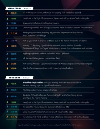 Agenda is subject to change, so please check the session catalogue/mobile for the latest list of sessions.
Head over to the Digital Transformation Showcase & IoT Innovation Studio in Xtropolis
Head over to the Digital Transformation Showcase & IoT Innovation Studio in Xtropolis
The Lab of the Future, Today: IoT Success in Life Science R&D
Using Industrial Protocols to Connect IoT with Industry at the Edge
Diagnosing the Future of the Medical Industry
Overcoming Obstacles and Defining Success on the Path to Successful Connected Service Initiatives
How Failing First, Hard, and Fast Fueled a National Movement with Reshma Saujani
Redesigning Innovation: Breaking Beyond the Competition with Eric Warren,
Rod Copes and David Feygin
Pick up your lunch in Xtropolis and head over to the Premier Theater for live demos
9:00 AM
9:45 AM
9:15 AM
10:30 AM
11:30 AM
10:15 AM
12:30 PM
11:15 AM
12:00 PM
IoT in Weeks not Months. What Are You Waiting For? with Robert Schmid
Industry X.0: Realizing Digital Value in Industrial Sectors with Eric Schaeffer
The Internet of Things – a Digital Transformation Master Plan for Businesses with Ivo Rook
Breakfast Topic Tables: Start your morning with lively discussions about
the most pressing topics in Digital Transformation
Next Generation Human Machine Interface
3:00 PM
4:00 PM
Applying Augmented Reality in Hazardous Robot Operations
IoT Security Challenges and How to Meet Them
5:15 PM
8:00 AM
1:30 PM
7:00 AM
8:00 AM
Kick-Starting America’s Digital Transformation with Aneesh Chopra and Nicholas Thompson
Mix @ 6 Tech Meetup at Lawn on D; Hosted by Julian Edelman6:00 PM
WEDNESDAY - May 24
THURSDAY - May 25
 