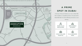 AL KHAIL ROAD
L
AT
H
I
FA
B
I
N
T
H
A
M
DA
N
A
L
M
A
R
A
B
E
A
S
T
.
PARK POINT
ACACIA
DUBAI HILLS BOULEVARD
SIDRA 1
SIDRA 2
MAPLE I
MAPLE II
FAIRWAYS
FAIRWAY
VISTAS
HILLS
GROVE
CLUB
VILLAS
PARKWAYS
PARKWAY
VISTAS
HILLS
VIEW
MULBERRY I & II
GOLF
PLACE
AL KHAIL ROAD
U
M
M
S
E
Q
U
I
M
R
O
A
D
COLLECTIVE 2.0
COLLECTIVE
PARK HEIGHTS I & II
SOCIO
4 2
DUBAI HILLS PARK
HILLS BUSINESS PARK
KING'S COLLEGE
HOSPITAL
GEMS
WORLD
ACADEMY
D
U
B
A
I
H
I
L
L
S
G
O
L
F
C
O
U
R
S
E
DUBAI
HILLS
MALL
At the heart of Executive Residences are views to Dubai Hills
Park. In addition to remarkable proximity to the park and the
Dubai Hills Mall, live with the following conveniences at your
doorstep:
A PRIME
SPOT IN DUBAI​
D U BAI H I LL S
BO U LE VAR D
K I N G ' S CO LLEG E
H OS PITAL
G E M S WO R LD
AC AD E M Y
H I LL S B U S I N E SS
PAR K
https://dxboffplan.com/fa/properties/executive-residences-dubai-hills/
 