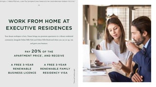 Your dream workspace is here. Emaar brings you premium apartments in a vibrant residential
community alongside Dubai Hills Park and Dubai Hills Boulevard where you can set up, run
and grow your business.
WORK FROM HOME AT
EXECUTIVE RESIDENCES
A FREE 3-YEAR
RENEWABLE
BUSINESS LICENCE
A FREE 3-YEAR
RENEWABLE FAMILY
RESIDENCY VISA
PAY 20% OF THE
APARTMENT PRICE*
, AND RECEIVE
0 5
*Terms
and
Conditions
apply
https://dxboffplan.com/fa/properties/executive-residences-dubai-hills/
 