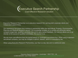 Executive Search Partnership   Cost Effective Research Solution Executive Search Partnership ~ Cambridge ~ CB23 7DG ~ UK t:  0845 838 4973 ~  m:  07788 446944 ~  e: [email_address] Executive Research Partnership is an executive research firm serving both corporate clients and independent search firms. Our experience has grown from working in partnership within the Agricultural, Property, Environmental, Planning and Medical Research sectors. Our knowledge enables us to quickly and efficiently deliver company target lists, qualified candidate lists and to give market feedback. Our service allows you to go directly to the source of qualified candidates, the source is us. We are more cost-effective than the typical search or contingent recruitment firm. When using a standard recruitment company, you may be charged a upfront, retainer, admin or consultancy fee. When using Executive Research Partnership, your fee is a day rate and no additional costs. 