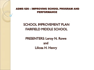 ADMS 620 – IMPROVING SCHOOL PROGRAM AND  PERFORMANCE SCHOOL IMPROVEMENT PLAN FAIRFIELD MIDDLE SCHOOL   PRESENTERS: Leroy N. Rowe  and  Lilicea H. Henry   