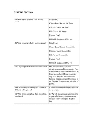 F.PRICING DECISION
(a) What is your products’ unit selling
price?
[Dog Food]
Cheesy Bone Biscuit: RM 5 per
Chicken Flavor: RM 8 per
Fish Flavor: RM 10 per
[Human Food]
Hokkaido Cupcakes: RM 5 per
(b) What is your products’ unit cost price? [Dog Food]
Cheesy Bone Biscuit: Sponsorship
Chicken Flavor: Sponsorship
Fish Flavor: Sponsorship
[Human Food]
Hokkaido Cupcakes: RM 2 per
(c) Are your products popular or attractive? Our products are indeed more
attractive compared to popularity. This
is because Hokkaido cupcakes could be
found everywhere. However, unlike
dog food. They are more attractive
because the packaging and the shape of
the dog food do capture the attention of
people.
(d) (i)What are your strategies if you have
difficulty selling them?
(ii) What if you are selling them faster than
anticipated?
(i)Promotion and reducing the price of
the products.
(ii)We will try persuade our sponsor to
request whether they can sponsor us
more as we are selling the dog food
fast.
 