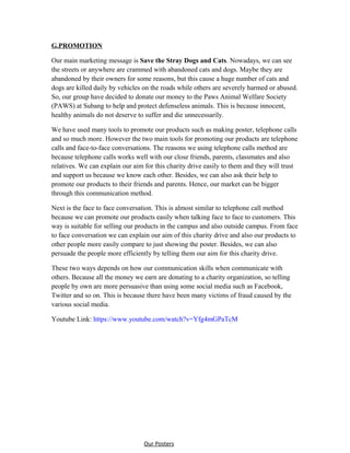 G.PROMOTION
Our main marketing message is Save the Stray Dogs and Cats. Nowadays, we can see
the streets or anywhere are crammed with abandoned cats and dogs. Maybe they are
abandoned by their owners for some reasons, but this cause a huge number of cats and
dogs are killed daily by vehicles on the roads while others are severely harmed or abused.
So, our group have decided to donate our money to the Paws Animal Welfare Society
(PAWS) at Subang to help and protect defenseless animals. This is because innocent,
healthy animals do not deserve to suffer and die unnecessarily.
We have used many tools to promote our products such as making poster, telephone calls
and so much more. However the two main tools for promoting our products are telephone
calls and face-to-face conversations. The reasons we using telephone calls method are
because telephone calls works well with our close friends, parents, classmates and also
relatives. We can explain our aim for this charity drive easily to them and they will trust
and support us because we know each other. Besides, we can also ask their help to
promote our products to their friends and parents. Hence, our market can be bigger
through this communication method.
Next is the face to face conversation. This is almost similar to telephone call method
because we can promote our products easily when talking face to face to customers. This
way is suitable for selling our products in the campus and also outside campus. From face
to face conversation we can explain our aim of this charity drive and also our products to
other people more easily compare to just showing the poster. Besides, we can also
persuade the people more efficiently by telling them our aim for this charity drive.
These two ways depends on how our communication skills when communicate with
others. Because all the money we earn are donating to a charity organization, so telling
people by own are more persuasive than using some social media such as Facebook,
Twitter and so on. This is because there have been many victims of fraud caused by the
various social media.
Youtube Link: https://www.youtube.com/watch?v=Yfg4mGPaTcM
Our Posters
 