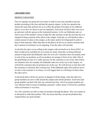 I.DISTRIBUTION
PRODUCT DELIVERY
First we separate our group into two teams in order to save time and able to get our
product according to the time and date the sponsor request. As the two sponsors has
chosen the same date and time for us to collect the product from them at two different
places, so we have no choice to just act separately. Each team will drive their own car to
go and meet with the sponsor at the instructed location. As for our Hokkaido cake we
went to one of the member’s house to bake the cake and later on the the next day she is in
charged to bring a portion of the cakes to the campus. Each day we will decide to take a
certain amount of cakes to the campus, as the cakes need to be refrigerated in order to
keep it fresh and tasty. Other than that we decided to do this as we need to estimate each
day’s amount of customers we are targeting, if not the cakes will turn bad.
As the first few days we are selling in the campus with our booth set in front of SLC, so
there would not be a problem for us to keep our stocks. Each day we bring sufficient
amount of dog foods and Hokkaido cakes for us to sell. Customers does not actually need
to wait to buy our products, as all our products are arrange in front of our stalls. One of
the good things are also it is visible and easy for the customers to see or buy. But if there
are situations arise for example, the Hokkaido cakes are on the way to the campus, we
will tell the customers that our products are on the way. We will also try to chit-chat with
the customers to minimize their waiting time. If the Hokkaido cakes still could not arrive
on time or the customer is in a hurry, we will suggest that we will bring it to them when
the cakes arrive.
At the booth there will be two person in charged of all the things, when the other two
group members are out to walk around the campus and sell the products. Each time each
group member can deal with only one customer per time. All of our group members are
very efficient when it comes to handling customers’ orders, hence it will not be a problem
when our business is very busy.
Yes. Our customers are able to order our products through the phone. They can contact us
in advanced to order their product. This can ensure that they can get the products they
wanted before our stock finishes.
 