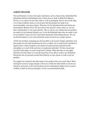 J.GREEN MEASURE
First and foremost, we have four types of products, such as cheesy bone, dehydrated fish,
dehydrated chicken and Hokkaido cake. Cheesy bone is made in Blink Pets Bakery’s
factory, so we cannot see how they make it or do its packaging. But we can see the shop
is in a clean condition, hence we can assume that the products are made in an
environmentally- conscious manner. Wherelse, for the dehydrated fish and chicken are
homemade by Barkery Oven. We have been to the sponsor’s house where we can see
their working place is very clean and tidy. This we can be very confirm that our products
are made in a environment friendly way. As for the Hokkaido cakes they are made in one
of our member’s house, all of us where there during the whole baking process. We can
see that the kitchen is very clean and all the waste are thrown in a proper manner.
All the four products’ packaging are all recyclable as all consist of paper and plastic only.
Our product are all small around 9cm by 9cm or smaller. So it would not be a problem to
dispose them. Carbon footprint is the amount of carbon dioxide released into the
atmosphere as a result of the activities of a particular individual. We have reused and
recycled all the paper we used to keep track of things. Other than that we also apply
alternative driving where we avoid driving when we are able to walk to our destination.
During the time we promote around Desa Parkcity we also choose to walk to sell our
products.
We suggest our customers that after usage of our product, they can recycle them. When
running the event our usage of paper is the most. Unlike the other booths we do not use
electricity and water, as all of our products are all well prepared. Papers that we used to
scribble or draft are all recycled paper, so this is environmental friendly.
 