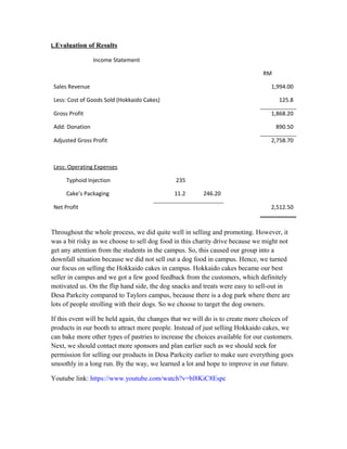 L.Evaluation of Results
Throughout the whole process, we did quite well in selling and promoting. However, it
was a bit risky as we choose to sell dog food in this charity drive because we might not
get any attention from the students in the campus. So, this caused our group into a
downfall situation because we did not sell out a dog food in campus. Hence, we turned
our focus on selling the Hokkaido cakes in campus. Hokkaido cakes became our best
seller in campus and we got a few good feedback from the customers, which definitely
motivated us. On the flip hand side, the dog snacks and treats were easy to sell-out in
Desa Parkcity compared to Taylors campus, because there is a dog park where there are
lots of people strolling with their dogs. So we choose to target the dog owners.
If this event will be held again, the changes that we will do is to create more choices of
products in our booth to attract more people. Instead of just selling Hokkaido cakes, we
can bake more other types of pastries to increase the choices available for our customers.
Next, we should contact more sponsors and plan earlier such as we should seek for
permission for selling our products in Desa Parkcity earlier to make sure everything goes
smoothly in a long run. By the way, we learned a lot and hope to improve in our future.
Youtube link: https://www.youtube.com/watch?v=bl8KiC8Espc
Income Statement
RM
Sales Revenue 1,994.00
Less: Cost of Goods Sold (Hokkaido Cakes) 125.8
Gross Profit 1,868.20
Add: Donation 890.50
Adjusted Gross Profit 2,758.70
Less: Operating Expenses
Typhoid Injection 235
Cake’s Packaging 11.2 246.20
Net Profit 2,512.50
 