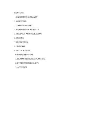 CONTENT:
1. EXECUTIVE SUMMARY
2. OBJECTIVE
3. TARGET MARKET
4. COMPETITION ANALYSIS
5. PRODUCT AND PACKAGING
6. PRICING
7. PROMOTION
8. SPONSOR
9. DISTRIBUTION
10. GREEN MEASURE
11. HUMAN RESOURCE PLANNING
12. EVALUATION RESULTS
13. APPENDIX
 