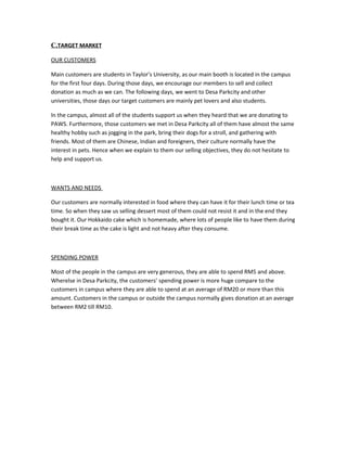 C.TARGET MARKET
OUR CUSTOMERS
Main customers are students in Taylor’s University, as our main booth is located in the campus
for the first four days. During those days, we encourage our members to sell and collect
donation as much as we can. The following days, we went to Desa Parkcity and other
universities, those days our target customers are mainly pet lovers and also students.
In the campus, almost all of the students support us when they heard that we are donating to
PAWS. Furthermore, those customers we met in Desa Parkcity all of them have almost the same
healthy hobby such as jogging in the park, bring their dogs for a stroll, and gathering with
friends. Most of them are Chinese, Indian and foreigners, their culture normally have the
interest in pets. Hence when we explain to them our selling objectives, they do not hesitate to
help and support us.
WANTS AND NEEDS
Our customers are normally interested in food where they can have it for their lunch time or tea
time. So when they saw us selling dessert most of them could not resist it and in the end they
bought it. Our Hokkaido cake which is homemade, where lots of people like to have them during
their break time as the cake is light and not heavy after they consume.
SPENDING POWER
Most of the people in the campus are very generous, they are able to spend RM5 and above.
Wherelse in Desa Parkcity, the customers’ spending power is more huge compare to the
customers in campus where they are able to spend at an average of RM20 or more than this
amount. Customers in the campus or outside the campus normally gives donation at an average
between RM2 till RM10.
 