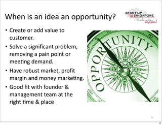 When	
  is	
  an	
  idea	
  an	
  opportunity?
• Create	
  or	
  add	
  value	
  to	
  
  customer.
• Solve	
  a	
  signiﬁcant	
  problem,	
  
  removing	
  a	
  pain	
  point	
  or	
  
  meeOng	
  demand.
• Have	
  robust	
  market,	
  proﬁt	
  
  margin	
  and	
  money	
  markeOng.
• Good	
  ﬁt	
  with	
  founder	
  &	
  
  management	
  team	
  at	
  the	
  
  right	
  Ome	
  &	
  place

                                                 10

                                                      10
 