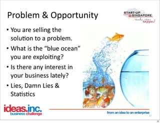 Problem	
  &	
  Opportunity
• You	
  are	
  selling	
  the	
  
  soluOon	
  to	
  a	
  problem.
• What	
  is	
  the	
  “blue	
  ocean”	
  
  you	
  are	
  exploiOng?
• Is	
  there	
  any	
  interest	
  in	
  
  your	
  business	
  lately?
• Lies,	
  Damn	
  Lies	
  &	
  
  StaOsOcs

                                             12

                                                  12
 