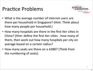 PracOce	
  Problems
• What	
  is	
  the	
  average	
  number	
  of	
  internet	
  users	
  are	
  
  there	
  per	
  household	
  in	
  Singapore?	
  (Hint:	
  Think	
  about	
  
  how	
  many	
  people	
  per	
  household.)
• How	
  many	
  hospitals	
  are	
  there	
  in	
  the	
  ﬁrst	
  Oer	
  ciOes	
  in	
  
  China?	
  (Hint:	
  deﬁne	
  the	
  ﬁrst	
  Oer	
  ciOes	
  -­‐	
  how	
  many	
  of	
  
  them,	
  then	
  work	
  out	
  how	
  many	
  hospitals	
  per	
  city	
  on	
  
  average	
  based	
  on	
  a	
  certain	
  radius?
• How	
  many	
  seats	
  are	
  there	
  on	
  a	
  A380?	
  (Think	
  from	
  
  the	
  numbering	
  of	
  seats)


                                                                                             22

                                                                                                  22
 