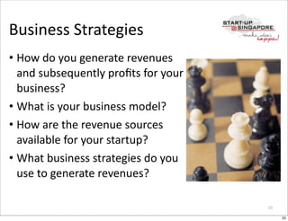 Business	
  Strategies
• How	
  do	
  you	
  generate	
  revenues	
  
  and	
  subsequently	
  proﬁts	
  for	
  your	
  
  business?
• What	
  is	
  your	
  business	
  model?
• How	
  are	
  the	
  revenue	
  sources	
  
  available	
  for	
  your	
  startup?
• What	
  business	
  strategies	
  do	
  you	
  
  use	
  to	
  generate	
  revenues?

                                                     25

                                                          25
 