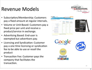 Revenue	
  Models
• Subscrip>on/Membership:	
  Customers	
  
  pay	
  a	
  ﬁxed	
  amount	
  at	
  regular	
  intervals.
• Volume	
  or	
  Unit-­‐Based:	
  Customers	
  pay	
  a	
  
  ﬁxed	
  price	
  per	
  unit	
  and	
  receive	
  a	
  
  product/service	
  in	
  exchange.
• Adver>sing	
  Based:	
  End-­‐user	
  is	
  
  exempted	
  but	
  adver>sers	
  pay.
• Licensing	
  and	
  Syndica>on:	
  Customer	
  
  pay	
  a	
  one	
  >me	
  licensing	
  or	
  syndica>on	
  
  fee	
  to	
  be	
  able	
  to	
  use	
  or	
  resell	
  the	
  
  product
• Transac>on	
  Fee:	
  Customer	
  pays	
  the	
  
  company	
  that	
  facilitates	
  the	
  
  transac>on.
                                                                    29

                                                                         29
 