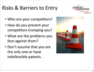 Risks	
  &	
  Barriers	
  to	
  Entry
 • Who	
  are	
  your	
  compeOtors?
 • How	
  do	
  you	
  prevent	
  your	
  
   compeOtors	
  trumping	
  you?
 • What	
  are	
  the	
  problems	
  you	
  
   face	
  against	
  them?
 • Don’t	
  assume	
  that	
  you	
  are	
  
   the	
  only	
  one	
  or	
  have	
  
   indefensible	
  patents.

                                               30

                                                    30
 