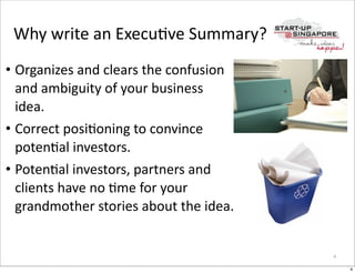 Why	
  write	
  an	
  ExecuOve	
  Summary?
• Organizes	
  and	
  clears	
  the	
  confusion	
  
  and	
  ambiguity	
  of	
  your	
  business	
  
  idea.
• Correct	
  posiOoning	
  to	
  convince	
  
  potenOal	
  investors.
• PotenOal	
  investors,	
  partners	
  and	
  
  clients	
  have	
  no	
  Ome	
  for	
  your	
  
  grandmother	
  stories	
  about	
  the	
  idea.	
  


                                                        4

                                                            4
 