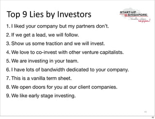 Top	
  9	
  Lies	
  by	
  Investors
1. I liked your company but my partners don’t.
2. If we get a lead, we will follow.
3. Show us some traction and we will invest.
4. We love to co-invest with other venture capitalists.
5. We are investing in your team.
6. I have lots of bandwidth dedicated to your company.
7. This is a vanilla term sheet.
8. We open doors for you at our client companies.
9. We like early stage investing.


                                                          45

                                                               45
 