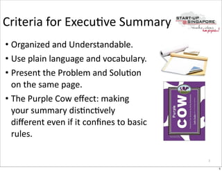 Criteria	
  for	
  ExecuOve	
  Summary
• Organized	
  and	
  Understandable.
• Use	
  plain	
  language	
  and	
  vocabulary.
• Present	
  the	
  Problem	
  and	
  SoluOon	
  
  on	
  the	
  same	
  page.
• The	
  Purple	
  Cow	
  eﬀect:	
  making	
  
  your	
  summary	
  disOncOvely	
  
  diﬀerent	
  even	
  if	
  it	
  conﬁnes	
  to	
  basic	
  
  rules.

                                                               5

                                                                   5
 