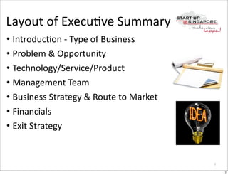 Layout	
  of	
  ExecuOve	
  Summary
• IntroducOon	
  -­‐	
  Type	
  of	
  Business
• Problem	
  &	
  Opportunity
• Technology/Service/Product
• Management	
  Team
• Business	
  Strategy	
  &	
  Route	
  to	
  Market
• Financials
• Exit	
  Strategy


                                                       7

                                                           7
 