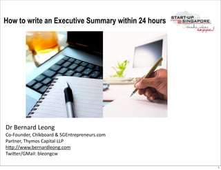 How to write an Executive Summary within 24 hours




Dr	
  Bernard	
  Leong
Co-­‐Founder,	
  Chlkboard	
  &	
  SGEntrepreneurs.com
Partner,	
  Thymos	
  Capital	
  LLP
hCp://www.bernardleong.com
TwiCer/GMail:	
  bleongcw

                                                         1
 