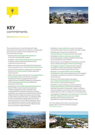 The commitments in the City Deal will make
Townsville more attractive to investors, increase jobs
and economic growth, and revitalise the city.
Commitments include:
•	 Develop the North Queensland Stadium
in time for the 2020 NRL Season.
•	 Establish a Townsville Development Corporation
to deliver urban renewal and drive further
investment across the city.
•	 Refine a business case and identify funding and
financing options for a new Entertainment Centre.
•	 Enhance Townsville as a major port city working
with the Port of Townsville to build trade and
export growth.
•	 Deliver the business case for the Townsville Eastern
Access Rail Corridor and identify innovative
funding and financing opportunities and
wider economic benefits related to acceleration
of the State Development Area (SDA) and
expansion of the port.
•	 Establish the Townsville Industrial Development
Board (TIDB) to lead investment attraction,
market engagement and coordinate case
management for potential investors including
working to secure priority industrial sites to attract
freight and port-related businesses and services
to Townsville’s industrial areas, including the SDA.
Further consideration will be given to the final
role and function of the TIDB, including its role in
the negotiated acquisition of land together with
other measures to unlock priority industrial sites
during City Deal implementation.
•	 Establish a water taskforce to work to improve
Townsville’s water security, supply and water usage.
•	 Develop and implement a program of
energy efficiency measures across Townsville.
•	 Strengthen Defence Industry consultation
to provide greater visibility of defence planning
for local business and residents.
•	 Maximise the use of digital connectivity to improve
service delivery through a Smart City Strategy.
•	 Investigate transport initiatives that respond
to residents’ needs and enhance Townsville’s
liveability and access to jobs and services.
•	 Develop co-located health and knowledge
employment hubs with residential accommodation
and public transport connections at key locations
across the city.
•	 Enhance Townsville’s global reputation
as a world-class destination for education,
edu-tourism, training and research.
•	 Establish an early funding round through the
Cooperative Research Centre for developing
Northern Australia in Townsville, create a northern
cities and regions work-stream and work with local
stakeholders to select a location for its headquarters.
•	 Investigate the upgrade to the Woodstock-Giru Road
/Flinders Highway intersection to enable
development of and access to the
Woodstock industrial and export estate.
For more detail and further commitments,
please refer to the Townsville City Deal at
cities.dpmc.gov.au
KEY
commitments
 