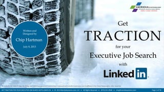 TRACTION
for your
Executive Job Search
with
Get
Chip Hartman
July 8, 2013
Written and
Designed by
GET TRACTION FOR YOUR EXECUTIVE JOB SEARCH WITH LINKED IN  © 2013 MeridiaSystems.com, LLC  All Rights Reserved  (973) 331-0948  chip@meridiasystems.com Page 1 of 78
 LinkedIn, the LinkedIn logo, the IN logo and InMail are registered trademarks or trademarks of LinkedIn Corporation and its affiliates in the United States and/or other countries.
 