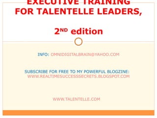 EXECUTIVE TRAINING FOR TALENTELLE LEADERS,  2 ND  edition INFO:  [email_address] SUBSCRIBE FOR FREE TO MY POWERFUL BLOGZINE:  WWW.REALTIMESUCCESSSECRETS.BLOGSPOT.COM WWW.TALENTELLE.COM   