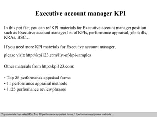 Executive account manager KPI 
In this ppt file, you can ref KPI materials for Executive account manager position 
such as Executive account manager list of KPIs, performance appraisal, job skills, 
KRAs, BSC… 
If you need more KPI materials for Executive account manager, 
please visit: http://kpi123.com/list-of-kpi-samples 
Other materials from http://kpi123.com: 
• Top 28 performance appraisal forms 
• 11 performance appraisal methods 
• 1125 performance review phrases 
Top materials: top sales KPIs, Top 28 performance appraisal forms, 11 performance appraisal methods 
Interview questions and answers – free download/ pdf and ppt file 
 