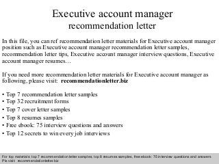 Interview questions and answers – free download/ pdf and ppt file
Executive account manager
recommendation letter
In this file, you can ref recommendation letter materials for Executive account manager
position such as Executive account manager recommendation letter samples,
recommendation letter tips, Executive account manager interview questions, Executive
account manager resumes…
If you need more recommendation letter materials for Executive account manager as
following, please visit: recommendationletter.biz
• Top 7 recommendation letter samples
• Top 32 recruitment forms
• Top 7 cover letter samples
• Top 8 resumes samples
• Free ebook: 75 interview questions and answers
• Top 12 secrets to win every job interviews
For top materials: top 7 recommendation letter samples, top 8 resumes samples, free ebook: 75 interview questions and answers
Pls visit: recommendationletter.biz
 
