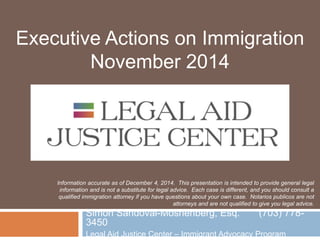 Executive Actions on Immigration 
November 2014 
Information accurate as of December 4, 2014. This presentation is intended to provide general legal 
information and is not a substitute for legal advice. Each case is different, and you should consult a 
qualified immigration attorney if you have questions about your own case. Notarios publicos are not 
attorneys and are not qualified to give you legal advice. 
Simon Sandoval-Moshenberg, Esq. (703) 778- 
3450 
Legal Aid Justice Center – Immigrant Advocacy Program 
 