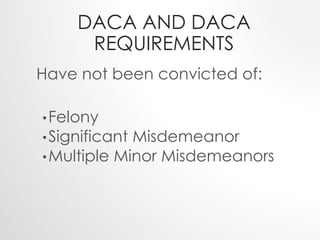 DACA AND DACA 
REQUIREMENTS 
Have not been convicted of: 
•Felony 
•Significant Misdemeanor 
•Multiple Minor Misdemeanors 
 