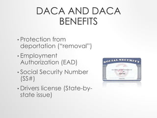 DACA AND DACA 
BENEFITS 
• Protection from 
deportation (“removal”) 
• Employment 
Authorization (EAD) 
• Social Security Number 
(SS#) 
• Drivers license (State-by-state 
issue) 
 