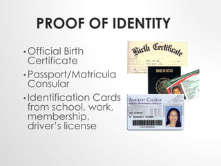 PROOF OF IDENTITY 
• Official Birth 
Certificate 
• Passport/Matricula 
Consular 
• Identification Cards 
from school, work, 
membership, 
driver’s license 
 