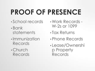PROOF OF PRESENCE 
• School records 
• Bank 
statements 
•Immunization 
Records 
•Church 
Records 
• Work Records - 
W-2s or 1099 
• Tax Returns 
•Phone Records 
• Lease/Ownershi 
p Property 
Records 
 